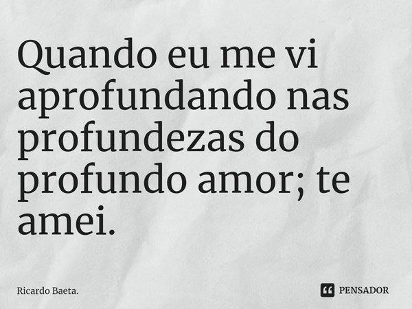 ⁠Quando eu me vi aprofundando nas profundezas do profundo amor; te amei.... Frase de Ricardo Baeta..