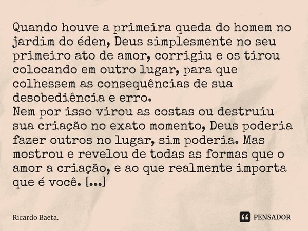 Quando houve a primeira queda do homem no jardim do éden, Deus simplesmente no seu primeiro ato de amor, corrigiu e os tirou colocando em outro lugar, para que... Frase de Ricardo Baeta..
