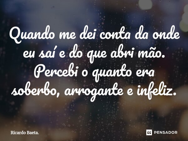 ⁠Quando me dei conta da onde eu saí e do que abri mão.
Percebi o quanto era soberbo, arrogante e infeliz.... Frase de Ricardo Baeta..