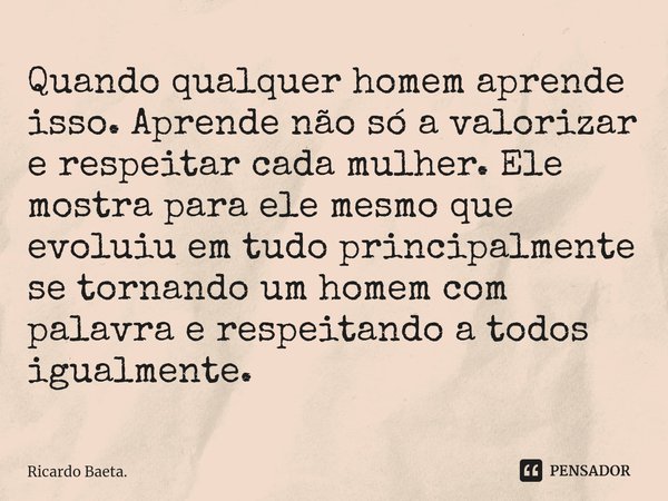 ⁠Quando qualquer homem aprende isso. Aprende não só a valorizar e respeitar cada mulher. Ele mostra para ele mesmo que evoluiu em tudo principalmente se tornand... Frase de Ricardo Baeta..