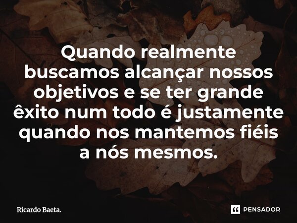 ⁠Quando realmente buscamos alcançar nossos objetivos e se ter grande êxito num todo é justamente quando nos mantemos fiéis a nós mesmos.... Frase de Ricardo Baeta..