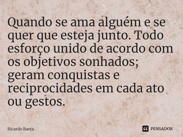 ⁠Quando se ama alguém e se quer que esteja junto. Todo esforço unido de acordo com os objetivos sonhados; geram conquistas e reciprocidades em cada ato ou gesto... Frase de Ricardo Baeta..