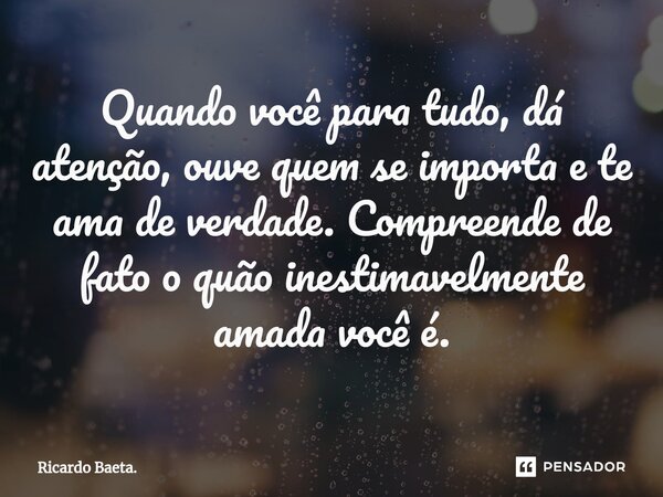 ⁠Quando você para tudo, dá atenção, ouve quem se importa e te ama de verdade. Compreende de fato o quão inestimavelmente amada você é.... Frase de Ricardo Baeta..