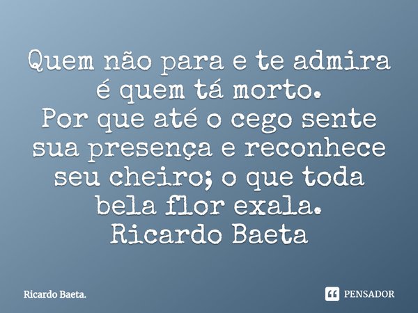 ⁠Quem não para e te admira é quem tá morto.
Por que até o cego sente sua presença e reconhece seu cheiro; o que toda bela flor exala.
Ricardo Baeta... Frase de Ricardo Baeta..