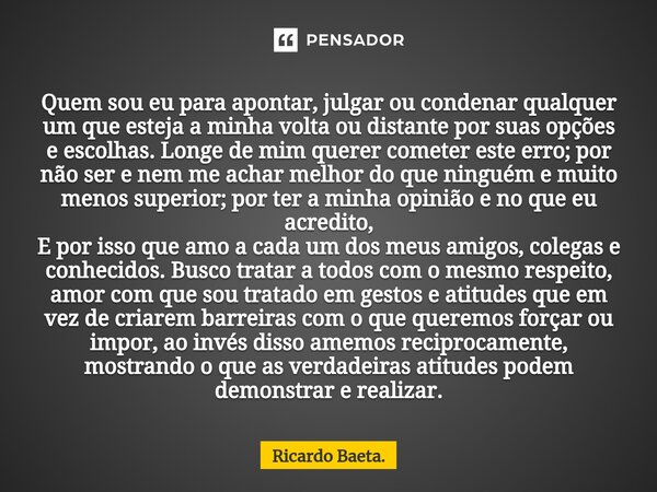 Quem sou eu para apontar, julgar ou condenar qualquer um que esteja a minha volta ou distante por suas opções e escolhas. Longe de mim querer cometer este erro... Frase de Ricardo Baeta..