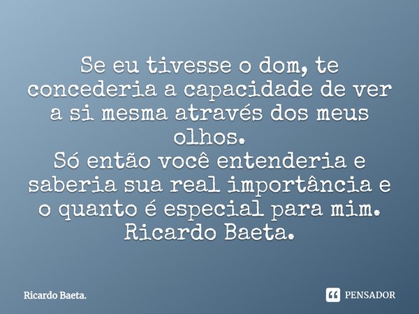 ⁠Se eu tivesse o dom, te concederia a capacidade de ver a si mesma através dos meus olhos. Só então você entenderia e saberia sua real importância e o quanto é ... Frase de Ricardo Baeta..