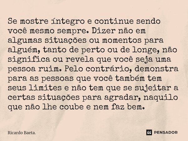 Se mostre íntegro e continue sendo você mesmo sempre. Dizer não em algumas situações ou momentos para alguém, tanto de perto ou de longe, não significa ou reve... Frase de Ricardo Baeta..