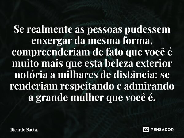 ⁠Se realmente as pessoas pudessem enxergar da mesma forma, compreenderiam de fato que você é muito mais que esta beleza exterior notória a milhares de distância... Frase de Ricardo Baeta..