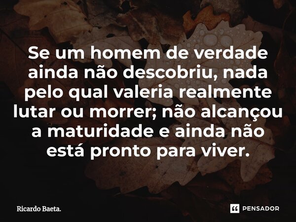 ⁠Se um homem de verdade ainda não descobriu, nada pelo qual valeria realmente lutar ou morrer; não alcançou a maturidade e ainda não está pronto para viver.... Frase de Ricardo Baeta..
