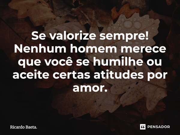 ⁠Se valorize sempre! Nenhum homem merece que você se humilhe ou aceite certas atitudes por amor.... Frase de Ricardo Baeta..