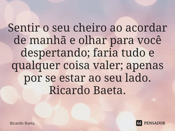 ⁠
Sentir o seu cheiro ao acordar de manhã e olhar para você despertando; faria tudo e qualquer coisa valer; apenas por se estar ao seu lado.
Ricardo Baeta.... Frase de Ricardo Baeta..