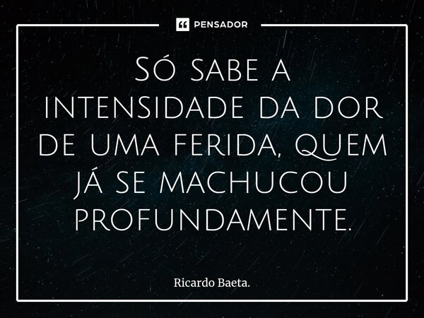⁠Só sabe a intensidade da dor de uma ferida, quem já se machucou profundamente.... Frase de Ricardo Baeta..