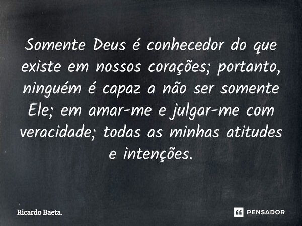 ⁠Somente Deus é conhecedor do que existe em nossos corações; portanto, ninguém é capaz a não ser somente Ele; em amar-me e julgar-me com veracidade; todas as mi... Frase de Ricardo Baeta..