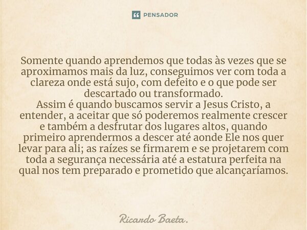 Somente quando aprendemos que todas às vezes que se aproximamos mais da luz, conseguimos ver com toda a clareza onde está sujo, com defeito e o que pode ser de... Frase de Ricardo Baeta..