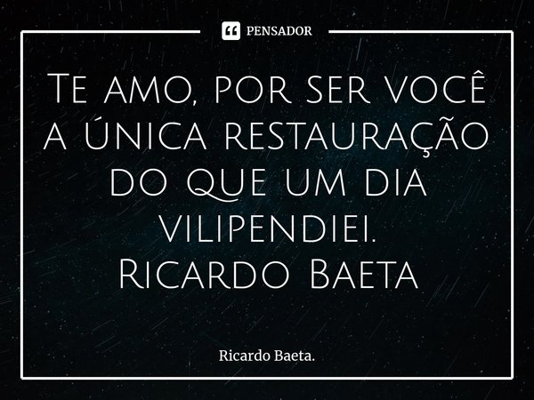 ⁠Te amo, por ser você a única restauração do que um dia vilipendiei. Ricardo Baeta... Frase de Ricardo Baeta..