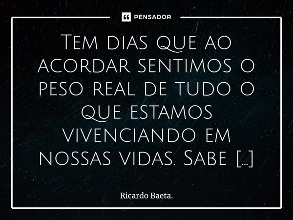 Tem dias que ao acordar sentimos o peso real de tudo o que estamos vivenciando em nossas vidas. Sabe aquela vontade de não querer fazer ou realizar nada, apena... Frase de Ricardo Baeta..