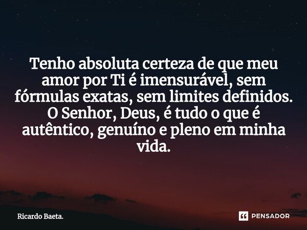 Tenho absoluta certeza de que meu amor por Ti é imensurável, sem fórmulas exatas, sem limites definidos. O Senhor, Deus, é tudo o que é autêntico, genuíno e ple... Frase de Ricardo Baeta..