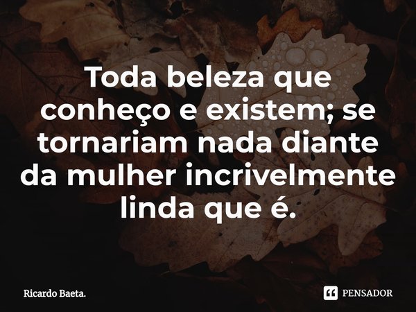 ⁠Toda beleza que conheço e existem; se tornariam nada diante da mulher incrivelmente linda que é.... Frase de Ricardo Baeta..