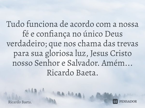⁠Tudo funciona de acordo com a nossa fé e confiança no único Deus verdadeiro; que nos chama das trevas para sua gloriosa luz, Jesus Cristo nosso Senhor e Salvad... Frase de Ricardo Baeta..