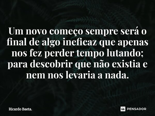 ⁠Um novo começo sempre será o final de algo ineficaz que apenas nos fez perder tempo lutando; para descobrir que não existia e nem nos levaria a nada.... Frase de Ricardo Baeta..