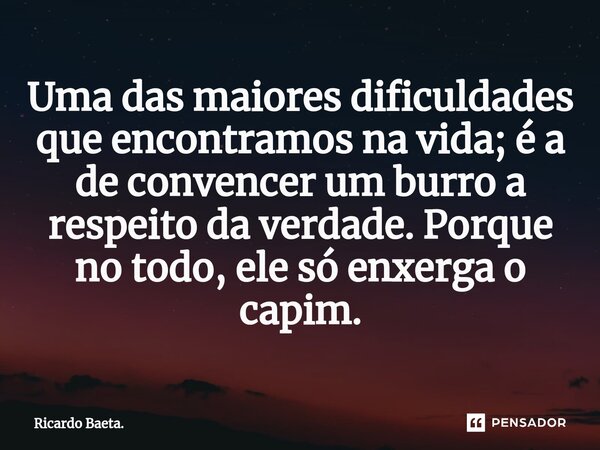 ⁠Uma das maiores dificuldades que encontramos na vida; é a de convencer um burro a respeito da verdade. Porque no todo, ele só enxerga o capim.... Frase de Ricardo Baeta..