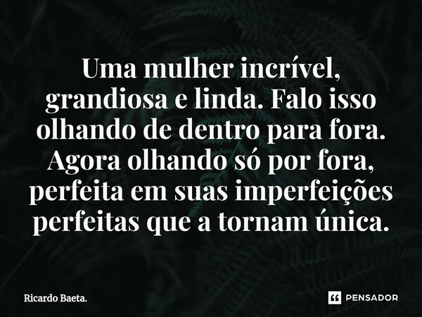 ⁠Uma mulher incrível, grandiosa e linda. Falo isso olhando de dentro para fora. Agora olhando só por fora, perfeita em suas imperfeições perfeitas que a tornam ... Frase de Ricardo Baeta..