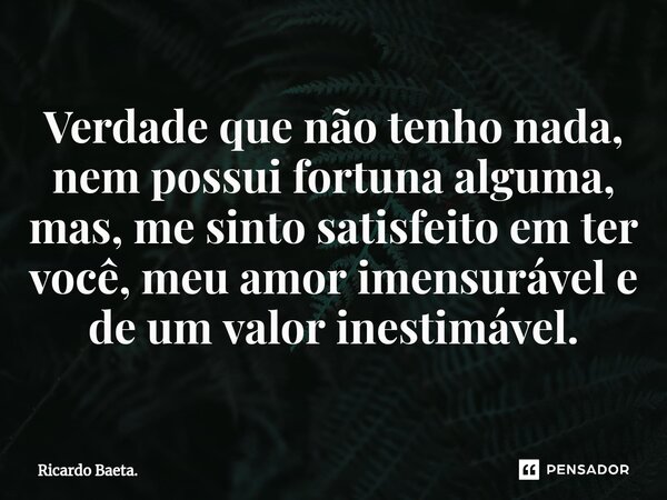 ⁠Verdade que não tenho nada, nem possui fortuna alguma, mas, me sinto satisfeito em ter você, meu amor imensurável e de um valor inestimável.... Frase de Ricardo Baeta..