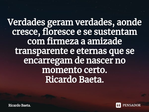 ⁠Verdades geram verdades, aonde cresce, floresce e se sustentam com firmeza a amizade transparente e eternas que se encarregam de nascer no momento certo.
Ricar... Frase de Ricardo Baeta..