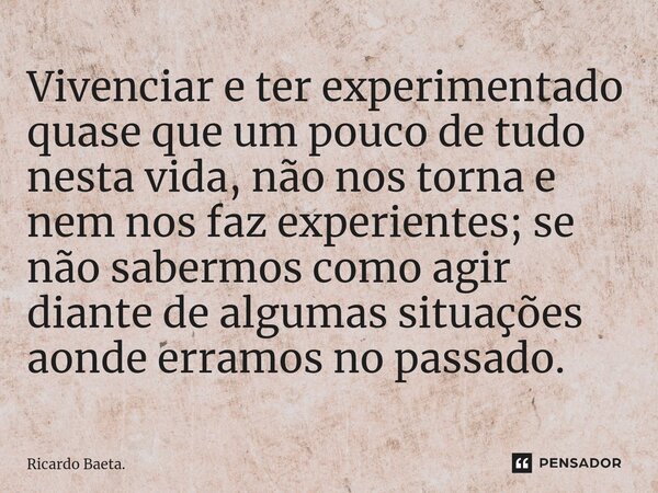 ⁠Vivenciar e ter experimentado quase que um pouco de tudo nesta vida, não nos torna e nem nos faz experientes; se não sabermos como agir diante de algumas situa... Frase de Ricardo Baeta..