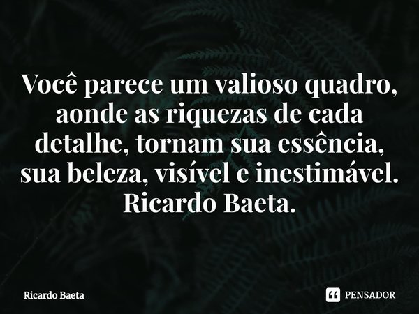 ⁠⁠Você parece um valioso quadro, aonde as riquezas de cada detalhe, tornam sua essência, sua beleza, visível e inestimável.
Ricardo Baeta.... Frase de Ricardo Baeta.