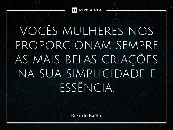 ⁠Vocês mulheres nos proporcionam sempre as mais belas criações na sua simplicidade e essência.... Frase de Ricardo Baeta..