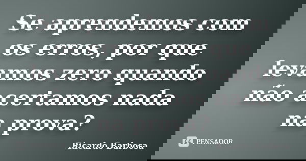 Se aprendemos com os erros, por que levamos zero quando não acertamos nada na prova?... Frase de Ricardo Barbosa.