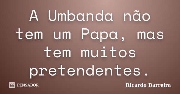 A Umbanda não tem um Papa, mas tem muitos pretendentes.... Frase de Ricardo Barreira.