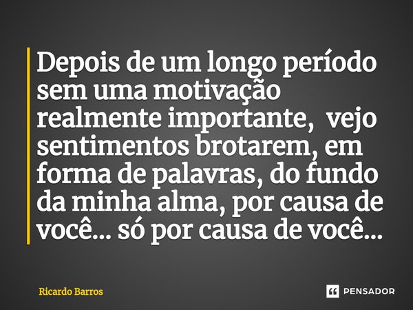 ⁠Depois de um longo período sem uma motivação realmente importante, vejo sentimentos brotarem, em forma de palavras, do fundo da minha alma, por causa de você..... Frase de Ricardo Barros.