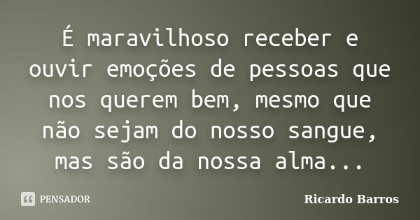 É maravilhoso receber e ouvir emoções de pessoas que nos querem bem, mesmo que não sejam do nosso sangue, mas são da nossa alma...... Frase de Ricardo Barros.