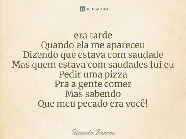 ⁠era tarde Quando ela me apareceu Dizendo que estava com saudade Mas quem estava com saudades fui eu Pedir uma pizza Pra a gente comer Mas sabendo Que meu pecad... Frase de Ricardo Barros.