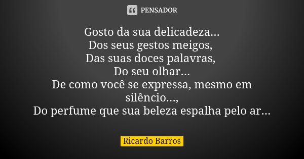 Gosto da sua delicadeza... Dos seus gestos meigos, Das suas doces palavras, Do seu olhar... De como você se expressa, mesmo em silêncio..., Do perfume que sua b... Frase de Ricardo Barros.