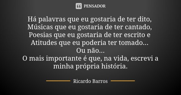Há palavras que eu gostaria de ter dito, Músicas que eu gostaria de ter cantado, Poesias que eu gostaria de ter escrito e Atitudes que eu poderia ter tomado... ... Frase de Ricardo Barros.