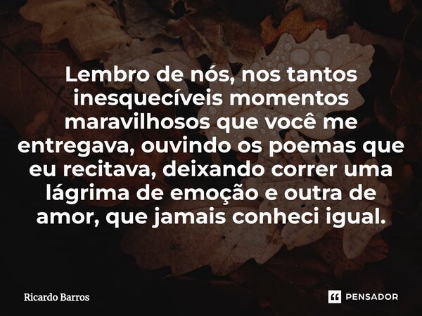 ⁠Lembro de nós, nos tantos inesquecíveis momentos maravilhosos que você me entregava, ouvindo os poemas que eu recitava, deixando correr uma lágrima de emoção e... Frase de Ricardo Barros.