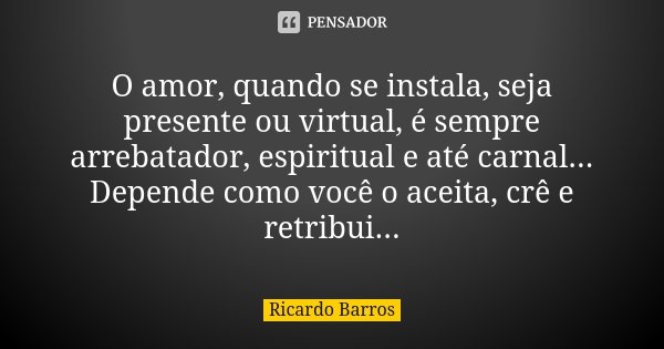 O amor, quando se instala, seja presente ou virtual, é sempre arrebatador, espiritual e até carnal... Depende como você o aceita, crê e retribui...... Frase de Ricardo Barros.