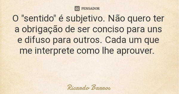 O "sentido" é subjetivo. Não quero ter a obrigação de ser conciso para uns e difuso para outros. Cada um que me interprete como lhe aprouver.... Frase de Ricardo Barros.