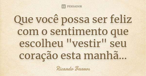 Que você possa ser feliz com o sentimento que escolheu "vestir" seu coração esta manhã...... Frase de Ricardo Barros.