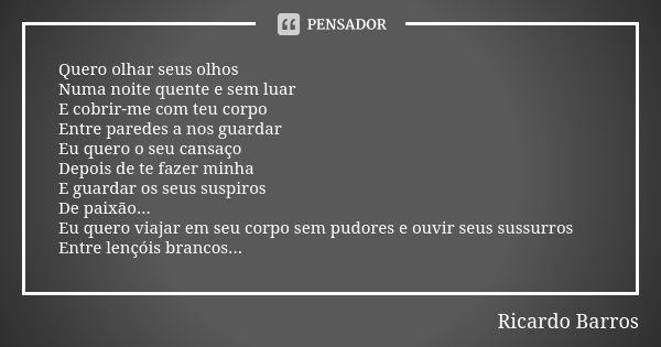 Quero olhar seus olhos Numa noite quente e sem luar E cobrir-me com teu corpo Entre paredes a nos guardar Eu quero o seu cansaço Depois de te fazer minha E guar... Frase de Ricardo Barros.