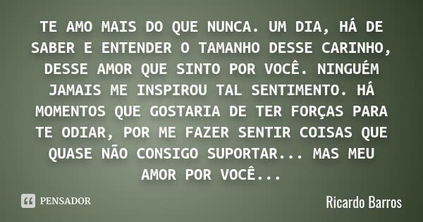 TE AMO MAIS DO QUE NUNCA. UM DIA, HÁ DE SABER E ENTENDER O TAMANHO DESSE CARINHO, DESSE AMOR QUE SINTO POR VOCÊ. NINGUÉM JAMAIS ME INSPIROU TAL SENTIMENTO. HÁ M... Frase de Ricardo Barros.