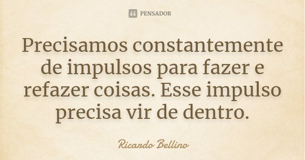 Precisamos constantemente de impulsos para fazer e refazer coisas. Esse impulso precisa vir de dentro.... Frase de Ricardo Bellino.