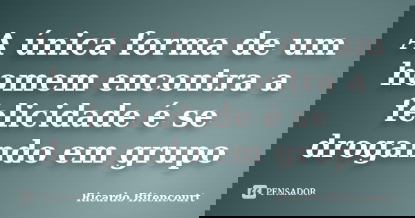 A única forma de um homem encontra a felicidade é se drogando em grupo... Frase de Ricardo Bitencourt.
