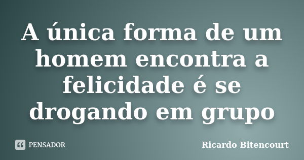 A única forma de um homem encontra a felicidade é se drogando em grupo... Frase de Ricardo Bitencourt.