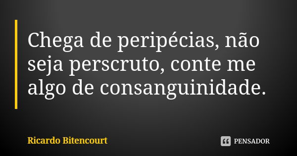 Chega de peripécias, não seja perscruto, conte me algo de consanguinidade.... Frase de Ricardo Bitencourt.