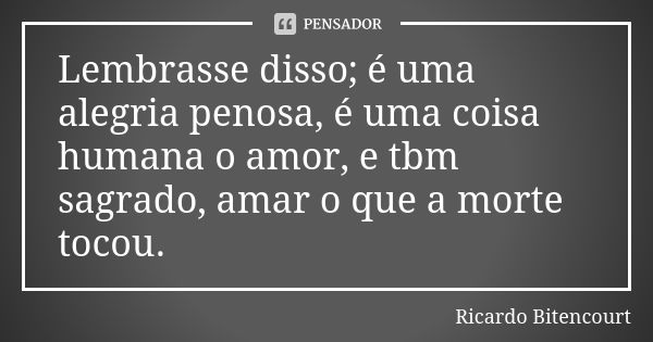 Lembrasse disso; é uma alegria penosa, é uma coisa humana o amor, e tbm sagrado, amar o que a morte tocou.... Frase de Ricardo Bitencourt.