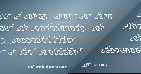 Luz à obra, amor ao bem. Porquê do sofrimento, da dor, possibilitou desvendar a tal solidão?... Frase de Ricardo Bitencourt.